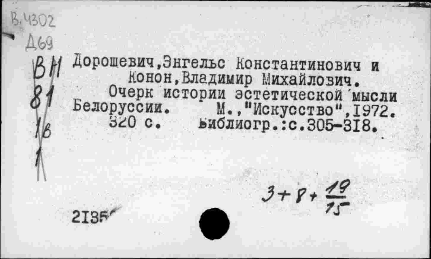 ﻿Ш02.
Дорошевич,Энгельс Константинович и Конон,Владимир Михайлович.
Очерк истории эстетической 'мысли
Белоруссии. М.,“Искусство“,1972.
ЗгО с. ьиблиогр.:с.305-318.
213^